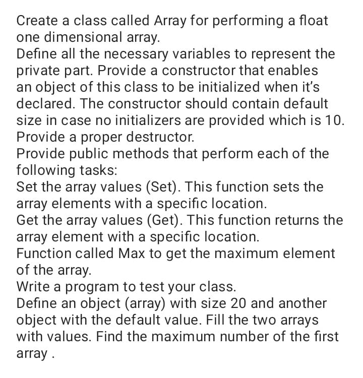 Create a class called Array for performing a float
one dimensional array.
Define all the necessary variables to represent the
private part. Provide a constructor that enables
an object of this class to be initialized when it's
declared. The constructor should contain default
size in case no initializers are provided which is 10.
Provide a proper destructor.
Provide public methods that perform each of the
following tasks:
Set the array values (Set). This function sets the
array elements with a specific location.
Get the array values (Get). This function returns the
array element with a specific location.
Function called Max to get the maximum element
of the array.
Write a program to test your class.
Define an object (array) with size 20 and another
object with the default value. Fill the two arrays
with values. Find the maximum number of the first
array .
