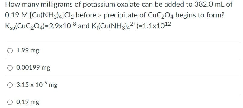 How many milligrams of potassium oxalate can be added to 382.0 mL of
0.19 M [Cu(NH3)4]Cl2 before a precipitate of CuC204 begins to form?
Ksp(CuC204)=2.9x10-8 and Kf(Cu(NH3)4²*)=1.1x1012
O 1.99 mg
O 0.00199 mg
O 3.15 x 105 mg
O 0.19 mg
