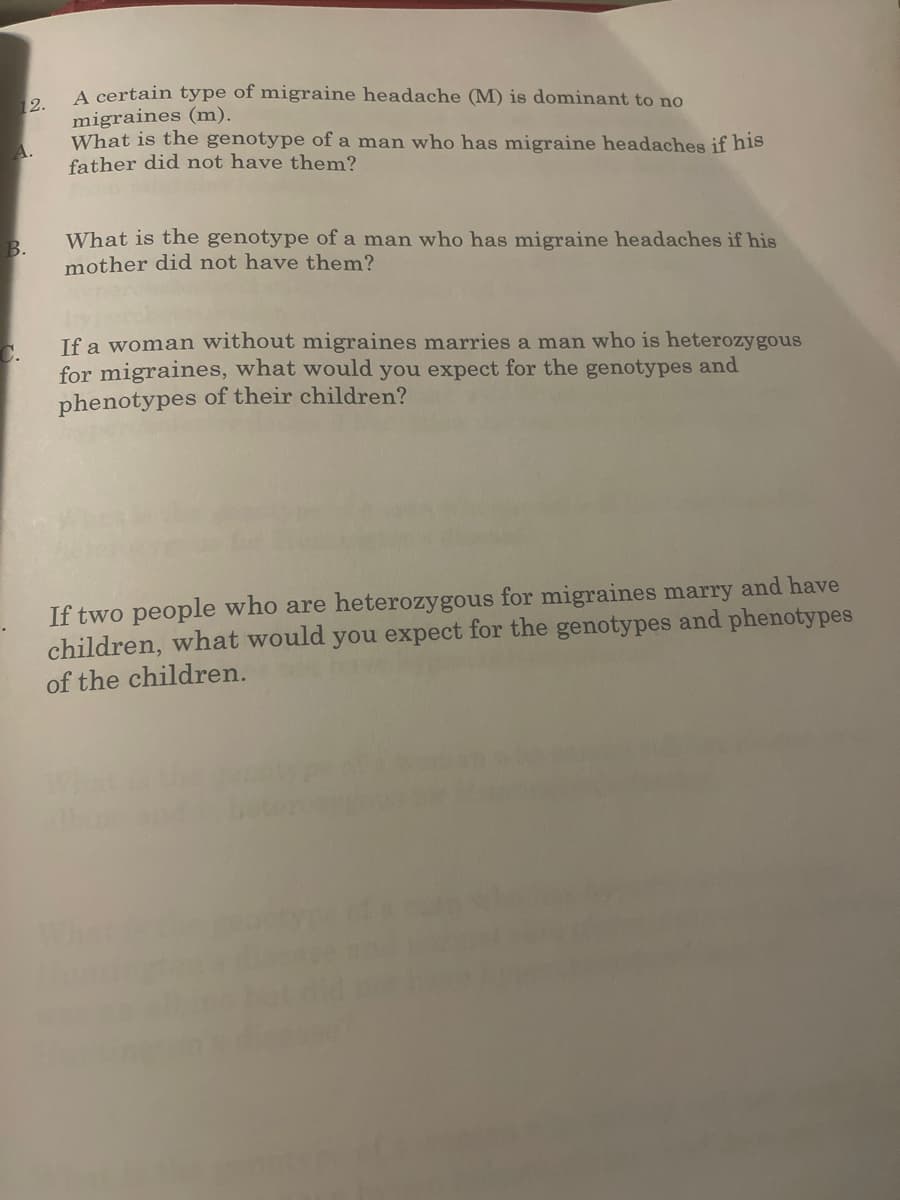 12.
A.
B.
C.
A certain type of migraine headache (M) is dominant to no
migraines (m).
What is the genotype of a man who has migraine headaches if his
father did not have them?
What is the genotype of a man who has migraine headaches if his
mother did not have them?
If a woman without migraines marries a man who is heterozygous
for migraines, what would you expect for the genotypes and
phenotypes of their children?
If two people who are heterozygous for migraines marry and have
children, what would you expect for the genotypes and phenotypes
of the children.