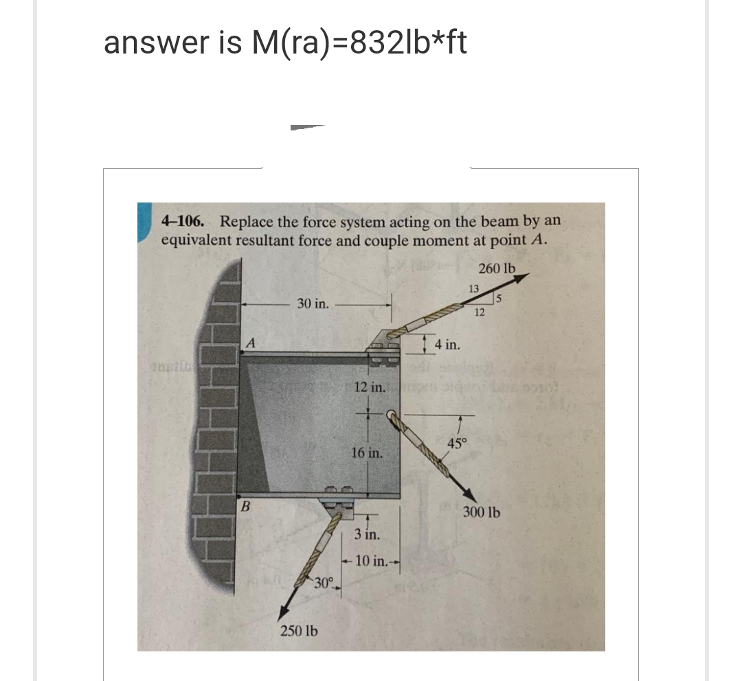 answer is M(ra)=832lb*ft
4-106. Replace the force system acting on the beam by an
equivalent resultant force and couple moment at point A.
260 lb
A
B
30 in.
30°
250 lb
12 in.
+
16 in.
3 in.
10 in.--
4 in.
45°
13
12
5
300 lb