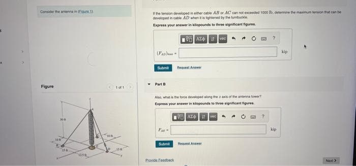 Consider the antenna in (Figure 1).
Figure
300
100
158
1258
100
V
1 of 1
If the tension developed in either cable AB or AC can not exceeded 1000 lb, determine the maximum tension that can be
developed in cable AD when it is tightened by the turnbuckle
Express your answer in kilopounds to three significant figures.
(FAD)
Submit
• Part B
Submit
AX4 it vec
Also, what is the force developed along the z axis of the antenna tower?
Express your answer in kilopounds to three significant figures.
VAZ Ivec
Provide Feedback
Request Answer
Request Answer
?
kip
kip
Next >