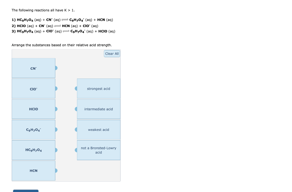 The following reactions all have K > 1.
1) HC₂H704 (aq) + CN* (aq) = C9H704¯ (aq) + HCN (aq)
2) HCIO (aq) + CN- (aq) = HCN (aq) + CIO- (aq)
3) HC₂H₂O4 (aq) + CIO" (aq) — C9H7O4 (aq) + HCIO (aq)
Arrange the substances based on their relative acid strength.
CN™
CIO
HCIO
C₂H704
HC9H704
HCN
Clear All
strongest acid
intermediate acid
weakest acid
not a Bronsted-Lowry
acid