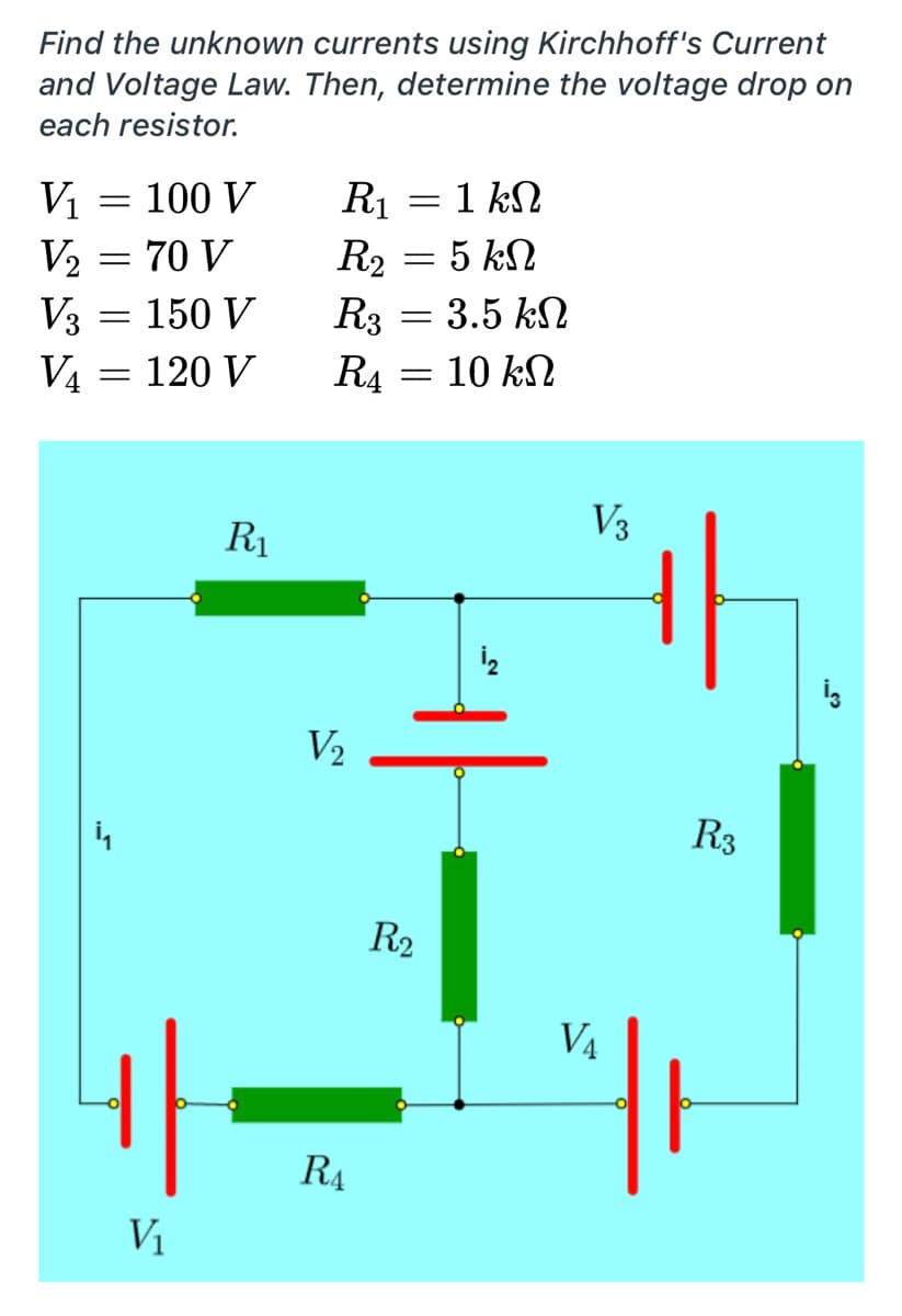 Find the unknown currents using Kirchhoff's Current
and Voltage Law. Then, determine the voltage drop on
each resistor.
= 1 kN
= 100 V
V2 = 70 V
V3 = 150 V
V4 = 120 V
Vị
R1
R2 = 5 kN
-3.5 kN
R3
R4
10 kN
V3
R1
V2
R3
R2
V4
R4
V1
