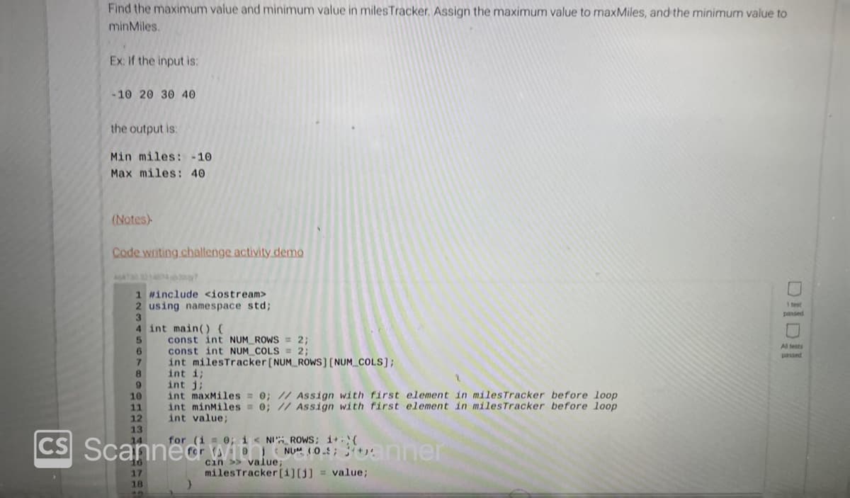 CS
Find the maximum value and minimum value in miles Tracker. Assign the maximum value to maxMiles, and the minimum value to
minMiles.
Ex: if the input is:
-10 20 30 40
the output is:
Min miles: -10
Max miles: 40
(Notes)
Code writing challenge activity demo
1 #include <iostream>
2 using namespace std;
3
4 int main() {
9
10
11
12
13
17
18
const int NUM_ROWS = 2;
const int NUM COLS = 2;
int milesTracker [NUM_ROWS] [NUM_COLS];
int i;
int i;
int maxMiles = 0; // Assign with first element in milesTracker before loop
int minMiles = 0; // Assign with first element in miles Tracker before loop
int value;
for (i = 0; i < NI ROWS; 1+:{
cin >> value;
milesTracker [i][j] = value;
DID
1 test
passed
All tests
passed