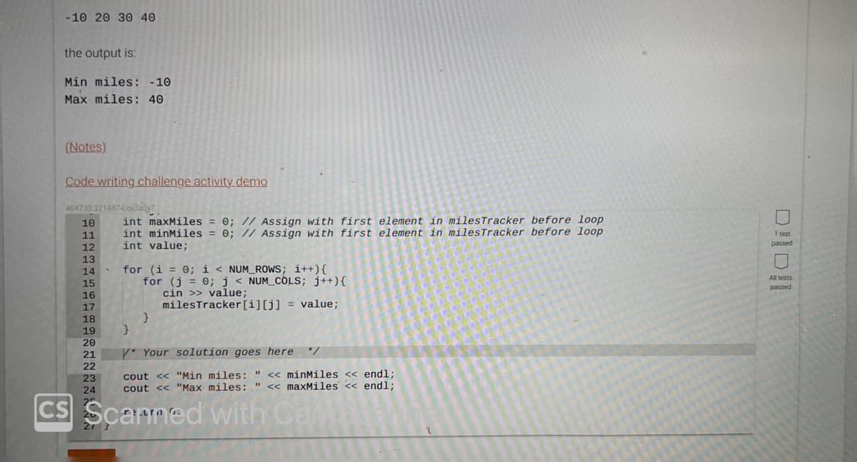 -10 20 30 40
the output is:
Min miles: -10
Max miles: 40
(Notes)
Code writing challenge activity demo
464730.3214874.qx3zay7
10
11
12
13
14
15
16
17
18
19
20
21
22
23
24
25
int maxMiles = 0; // Assign with first element in miles Tracker before loop
int minMiles = 0; // Assign with first element in miles Tracker before loop
int value;
for (i = 0; i < NUM_ROWS; i++) {
for (j = 0; j < NUM_COLS; j++){
}
cin >> value;
milesTracker [i][j] = value;
}
* Your solution goes here */
cout << "Min miles: " << minMiles << endl;
cout << "Max miles: " << maxMiles << endl;
CS Scarmed with Cam
Doll
1 test
passed
All tests
passed