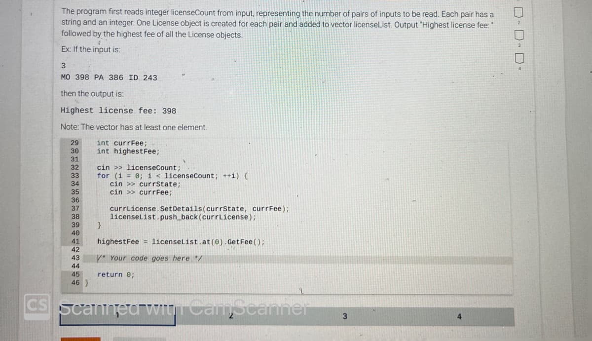 The program first reads integer licenseCount from input, representing the number of pairs of inputs to be read. Each pair has a
string and an integer. One License object is created for each pair and added to vector licenseList. Output "Highest license fee: "
followed by the highest fee of all the License objects.
#
Ex: If the input is:
3
MO 398 PA 386 ID 243
then the output is:
Highest license fee: 398
Note: The vector has at least one element.
int currFee;
int highestFee;
29
30
31
32
33
34
35
36
37
38
39
40
41
42
43
44
45
46 }
cin >> licenseCount;
for (i = 0; i < licenseCount; ++i) {
cin >> currState;
cin >> currFee;
}
currLicense. Set Details (currState, currFee);
licenseList.push_back(currLicense);
highestFee licenseList.at (0).GetFee();
Y* Your code goes here */
return 0;
CS Scanned with CamScanner
3
4