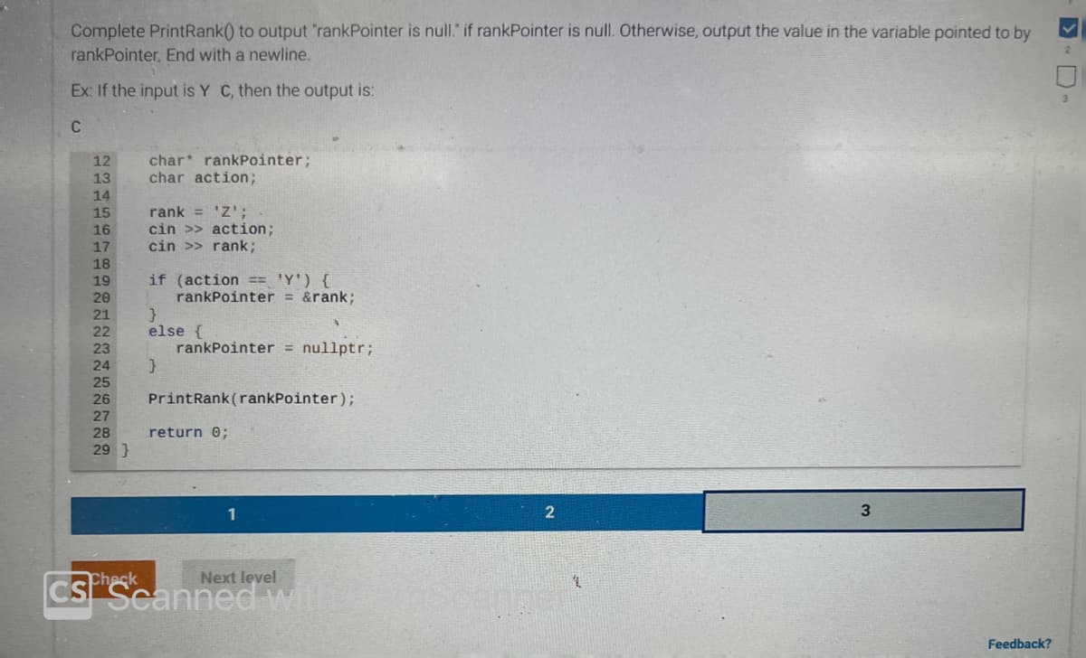 Complete PrintRank() to output "rankPointer is null." if rankPointer is null. Otherwise, output the value in the variable pointed to by
rankPointer, End with a newline.
Ex: If the input is Y C, then the output is:
C
12
13
14
15
16
17
18
19
20
21
22
23
24
25
26
27
28
29 }
char rankPointer;
char action;
rank = 'Z';
cin >> action;
cin >> rank;
if (action == 'Y') {
rankPointer = &rank;
}
else {
}
rankPointer = nullptr;
PrintRank (rankPointer);
return 0;
1
Next level
CSP Scanned with!
2
3
Feedback?
<