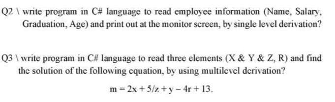 Q2 \ write program in C# language to read employee information (Name, Salary,
Graduation, Age) and print out at the monitor screen, by single level derivation?
Q3 \ write program in C# language to read three elements (X & Y & Z, R) and find
the solution of the following equation, by using multilevel derivation?
m = 2x + 5/z +y- 4r+ 13.
