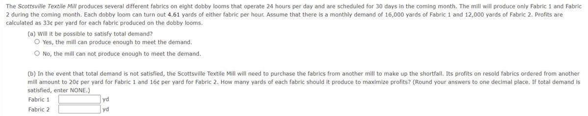 The Scottsville Textile Mill produces several different fabrics on eight dobby looms that operate 24 hours per day and are scheduled for 30 days in the coming month. The mill will produce only Fabric 1 and Fabric
2 during the coming month. Each dobby loom can turn out 4.61 yards of either fabric per hour. Assume that there is a monthly demand of 16,000 yards of Fabric 1 and 12,000 yards of Fabric 2. Profits are
calculated as 33¢ per yard for each fabric produced on the dobby looms.
(a) Will it be possible to satisfy total demand?
O Yes, the mill can produce enough to meet the demand.
O No, the mill can not produce enough to meet the demand.
(b) In the event that total demand is not satisfied, the Scottsville Textile Mill will need to purchase the fabrics from another mill to make up the shortfall. Its profits on resold fabrics ordered from another.
mill amount to 20¢ per yard for Fabric 1 and 16¢ per yard for Fabric 2. How many yards of each fabric should it produce to maximize profits? (Round your answers to one decimal place. If total demand is
satisfied, enter NONE.)
Fabric 1
Fabric 2
yd
yd