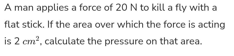 A man applies a force of 20 N to kill a fly with a
flat stick. If the area over which the force is acting
is 2 cm?, calculate the pressure on that area.
