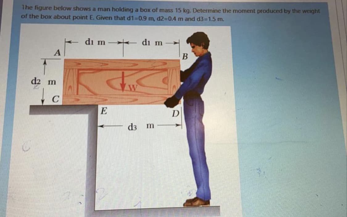 The figure below shows a man holding a box of mass 15 kg. Determine the moment produced by the weight
of the box about point E. Given that d1=0.9 m, d2-D0.4 m and d3-1.5 m.
di m
- di m
d2 m
E
d3 m

