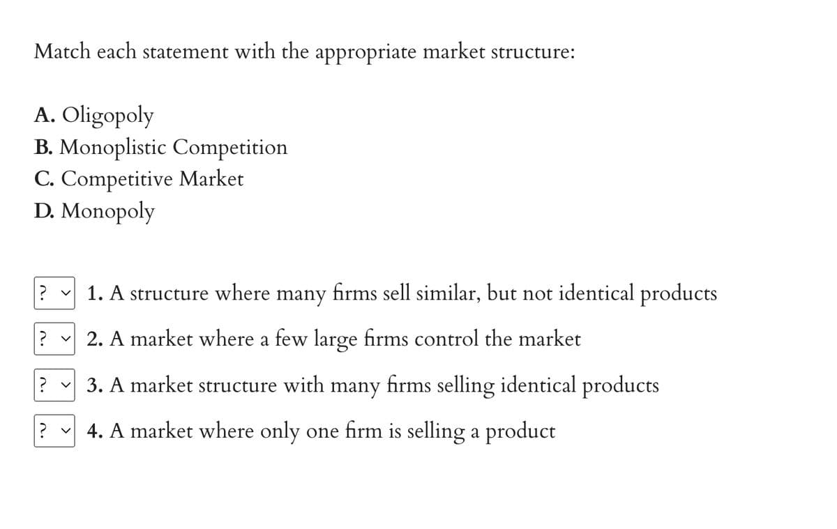 Match each statement with the appropriate market structure:
A. Oligopoly
B. Monoplistic Competition
C. Competitive Market
D. Monopoly
? ✓ 1. A structure where many firms sell similar, but not identical products
? v 2. A market where a few large firms control the market
?
3. A market structure with many firms selling identical products
? ✓4. A market where only one firm is selling a product