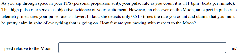 As you zip through space in your PPS (personal propulsion suit), your pulse rate as you count it is 111 bpm (beats per minute).
This high pulse rate serves as objective evidence of your excitement. However, an observer on the Moon, an expert in pulse rate
telemetry, measures your pulse rate as slower. In fact, she detects only 0.515 times the rate you count and claims that you must
be pretty calm in spite of everything that is going on. How fast are you moving with respect to the Moon?
speed relative to the Moon:
m/s
