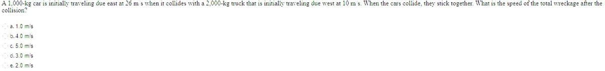 A 1,000-kg car is initially traveling due east at 26 m s when it collides with a 2,000-kg truck that is initially traveling due west at 10 m's. When the cars collide, they stick together. What is the speed of the total wreckage after the
collision?
a. 1.0 m/s
b. 4.0 m/s
c. 5.0 m/s
d. 3.0 mis
e. 2.0 m/s
