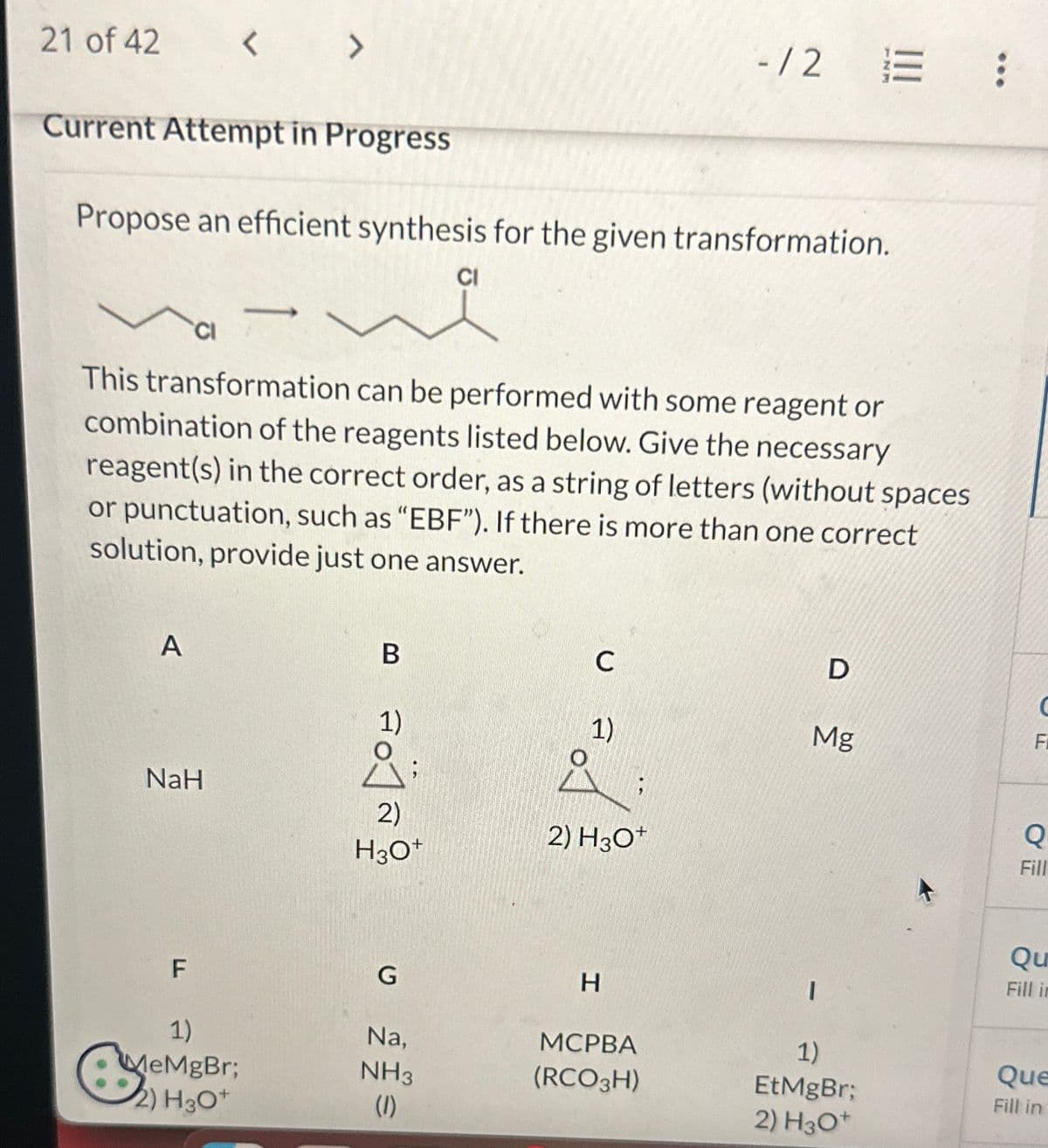 21 of 42
Current Attempt in Progress
A
< >
Propose an efficient synthesis for the given transformation.
CI
NaH
F
This transformation can be performed with some reagent or
combination of the reagents listed below. Give the necessary
reagent(s) in the correct order, as a string of letters (without spaces
or punctuation, such as "EBF"). If there is more than one correct
solution, provide just one answer.
1)
MeMgBr;
2) H3O+
B
ad]ล
1)
O
2)
H3O+
G
CI
Na,
NH3
(1)
C
1)
2) H3O+
-1/2
H
MCPBA
(RCO3H)
D
Mg
I
=
1)
EtMgBr;
2) H3O+
с
Fi
OF
Q
Fill
Qu
Fill in
Que
Fill in