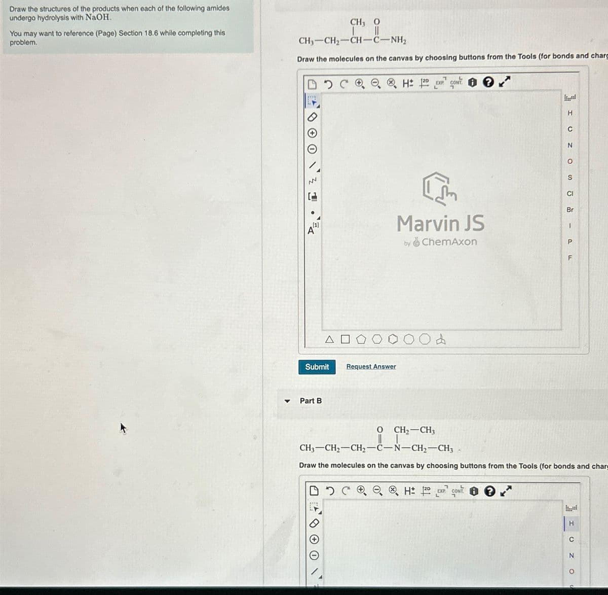 Draw the structures of the products when each of the following amides
undergo hydrolysis with NaOH.
You may want to reference (Page) Section 18.6 while completing this
problem.
▼
CH3 0
CH,—CH,—CH—C—NH,
Draw the molecules on the canvas by choosing buttons from the Tools (for bonds and charg
www
NN
[1]
Submit
Part B
Request Answer
H 120 EXP CONT
+
Marvin JS
by ChemAxon
•
&
H
H 120 EXP CONT
C
N
O
S
CI
Br
- PFL
O CH₂ CH3
CH3-CH₂-CH₂-C-N-CH₂-CH3
Draw the molecules on the canvas by choosing buttons from the Tools (for bonds and charg
Р
H
C
Z O
