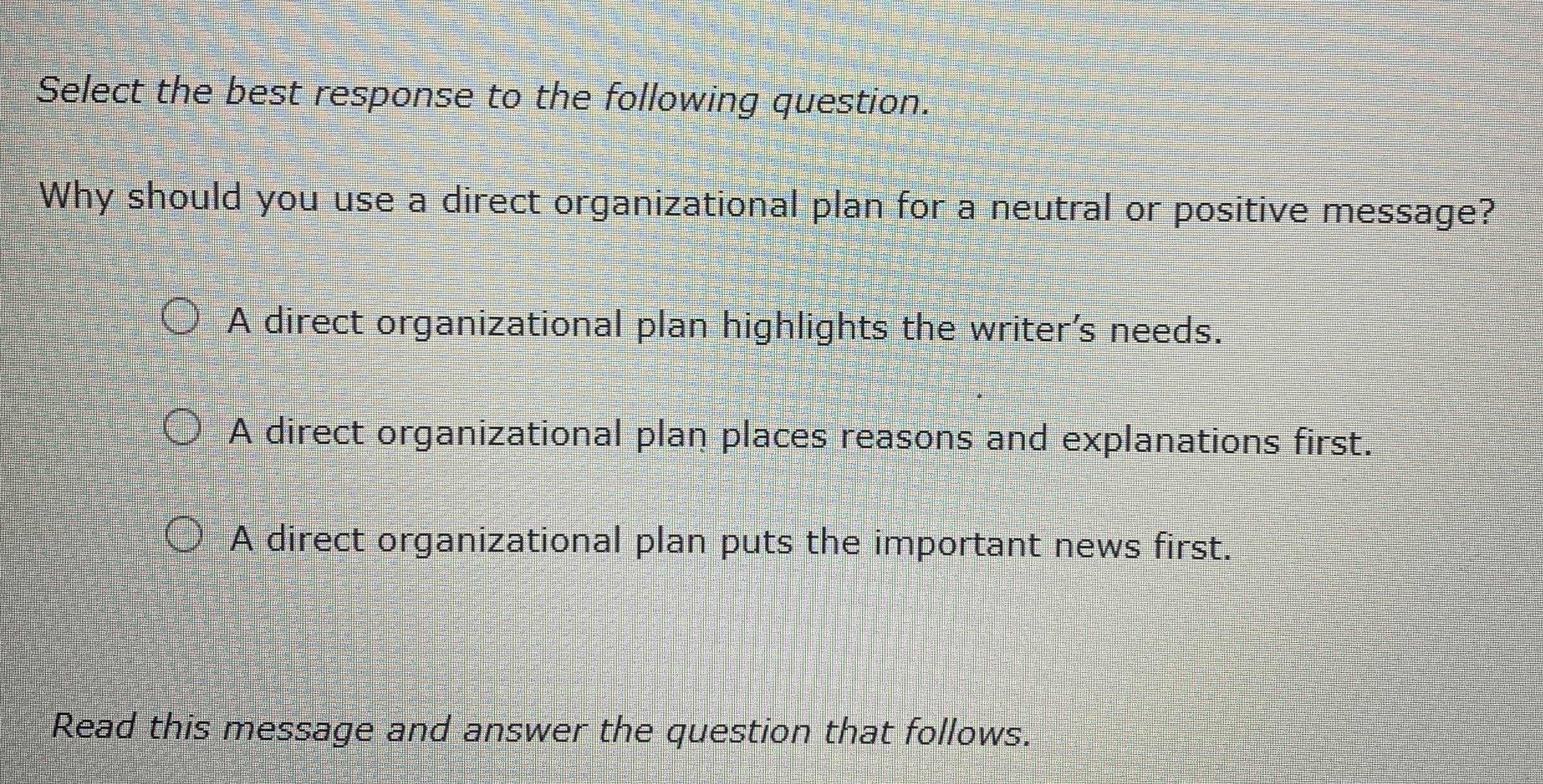 Select the best response to the following question.
Why should you use a direct organizational plan for a neutral or positive message?
O A direct organizational plan highlights the writer's needs.
O A direct organizational plan places reasons and explanations first.
O A direct organizational plan puts the important news first.
Read this message and answer the question that follows.
