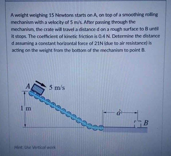 A weight weighing 15 Newtons starts on A, on top of a smoothing rolling
mechanism with a velocity of 5 m/s. After passing through the
mechanism, the crate will travel a distance d on a rough surface to B until
it stops. The coefficient of kinetic friction is 0.4 N. Determine the distance
d assuming a constant horizontal force of 21N (due to air resistance) is
acting on the weight from the bottom of the mechanism to point B.
A
5 m/s
1 m
Hint: Use Vertical work
