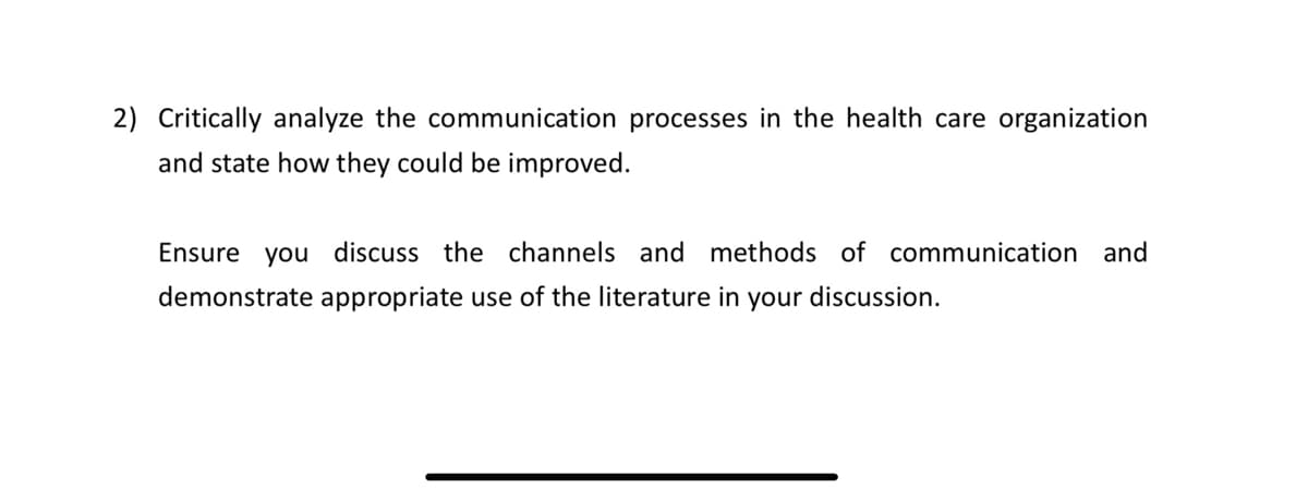 2) Critically analyze the communication processes in the health care organization
and state how they could be improved.
Ensure you discuss the channels and methods of communication and
demonstrate appropriate use of the literature in your discussion.
