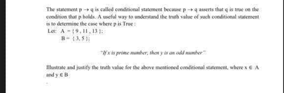 The statement p → q is called conditional statement because p ->q asserts that q is true on the
condition that p holds. A useful way to understand the truth value of such conditional statement
is to determine the case where p is True :
Let: A = (9,11, 13 ):
B = { 3, 5 }:
"If x is prime number, then y is an odd number"
Illustrate and justify the truth value for the above mentioned conditional statement, where x € A
and y €B
