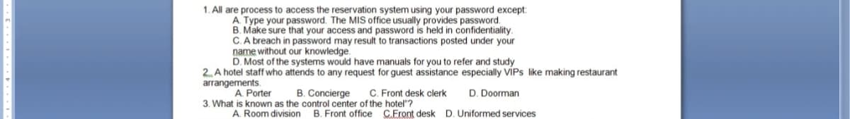 1. All are process to access the reservation system using your password except:
A. Type your password. The MIS office usually provides password.
B. Make sure that your access and password is held in confidentiality.
C. A breach in password may result to transactions posted under your
name without our knowledge.
D. Most of the systems would have manuals for you to refer and study
2. A hotel staff who attends to any request for guest assistance especially VIPs like making restaurant
arrangements.
A. Porter
B. Concierge
D. Doorman
3. What is known as the control center of the hotel"?
A. Room division B. Front office C.Front desk D. Uniformed services
C. Front desk clerk