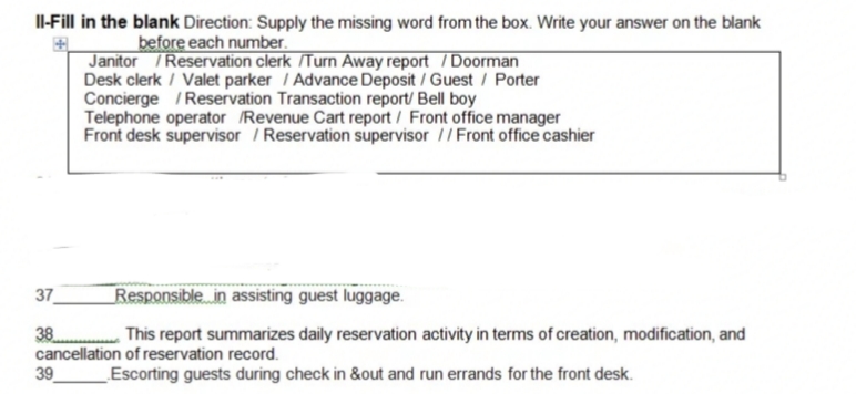 Il-Fill in the blank Direction: Supply the missing word from the box. Write your answer on the blank
before each number.
Janitor / Reservation clerk /Turn Away report / Doorman
Desk clerk / Valet parker / Advance Deposit / Guest / Porter
Concierge /Reservation Transaction report/ Bell boy
Telephone operator /Revenue Cart report / Front office manager
Front desk supervisor / Reservation supervisor // Front office cashier
37
Responsible in assisting guest luggage.
38
.........This report summarizes daily reservation activity in terms of creation, modification, and
cancellation of reservation record.
39
Escorting guests during check in &out and run errands for the front desk.