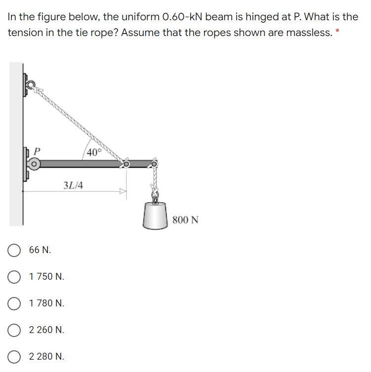 In the figure below, the uniform 0.60-kN beam is hinged at P. What is the
tension in the tie rope? Assume that the ropes shown are massless. *
40°
3L/4
800 N
66 N.
1 750 N.
1 780 N.
2 260 N.
2 280 N.
