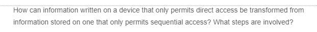 How can information written on a device that only permits direct access be transformed from
information stored on one that only permits sequential access? What steps are involved?