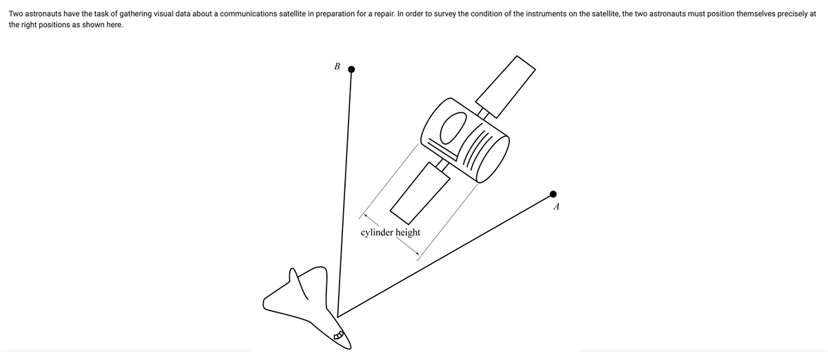 Two astronauts have the task of gathering visual data about a communications satellite in preparation for a repair. In order to survey the condition of the instruments on the satellite, the two astronauts must position themselves precisely at
the right positions as shown here.
B
cylinder height
Ol
A