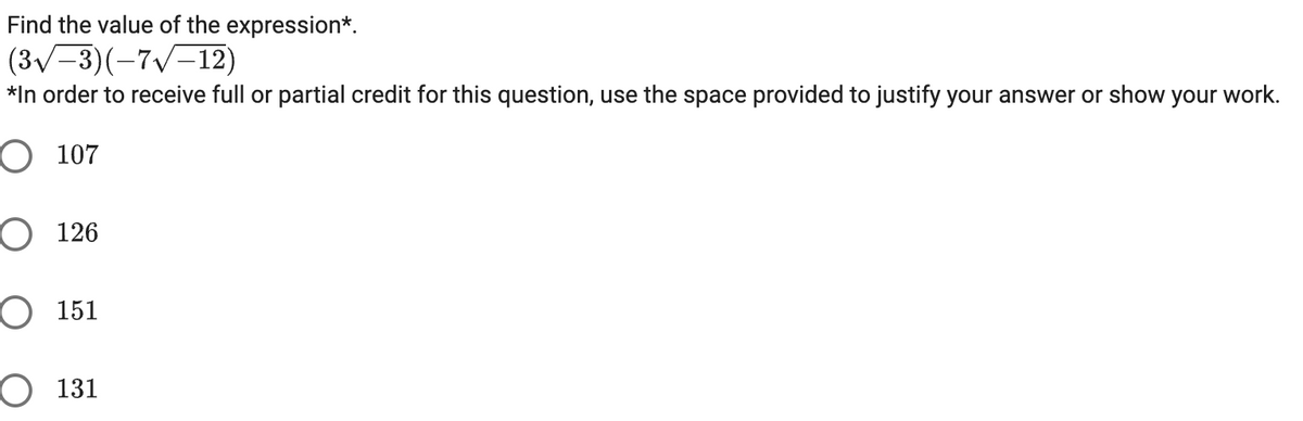 Find the value of the expression*.
(3√-3)(-7√-12)
*In order to receive full or partial credit for this question, use the space provided to justify your answer or show your work.
O 107
O 126
O 151
O 131