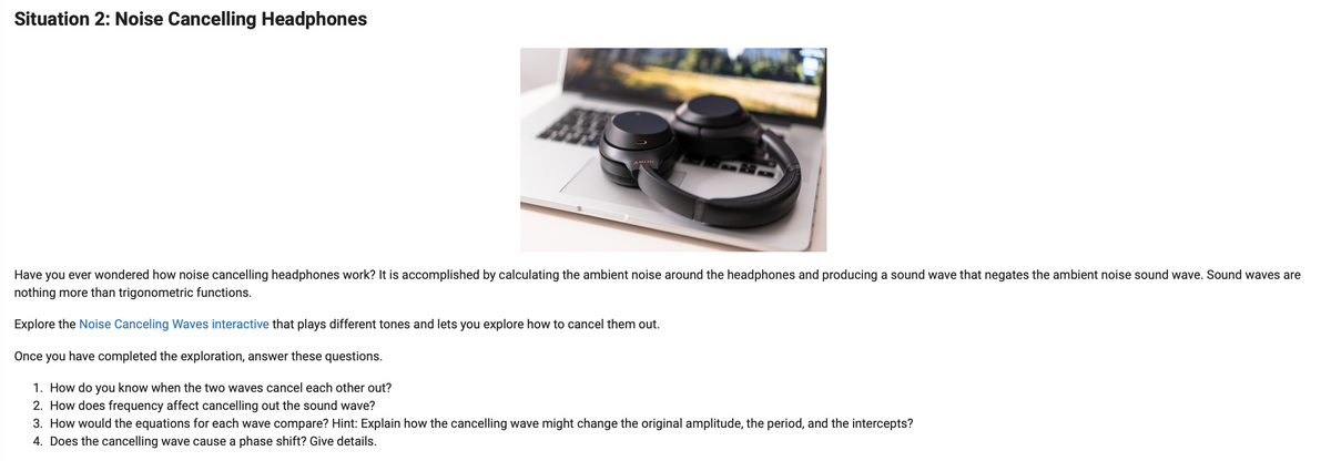 Situation 2: Noise Cancelling Headphones
ANOS
Have you ever wondered how noise cancelling headphones work? It is accomplished by calculating the ambient noise around the headphones and producing a sound wave that negates the ambient noise sound wave. Sound waves are
nothing more than trigonometric functions.
Explore the Noise Canceling Waves interactive that plays different tones and lets you explore how to cancel them out.
Once you have completed the exploration, answer these questions.
1. How do you know when the two waves cancel each other out?
2. How does frequency affect cancelling out the sound wave?
3. How would the equations for each wave compare? Hint: Explain how the cancelling wave might change the original amplitude, the period, and the intercepts?
4. Does the cancelling wave cause a phase shift? Give details.