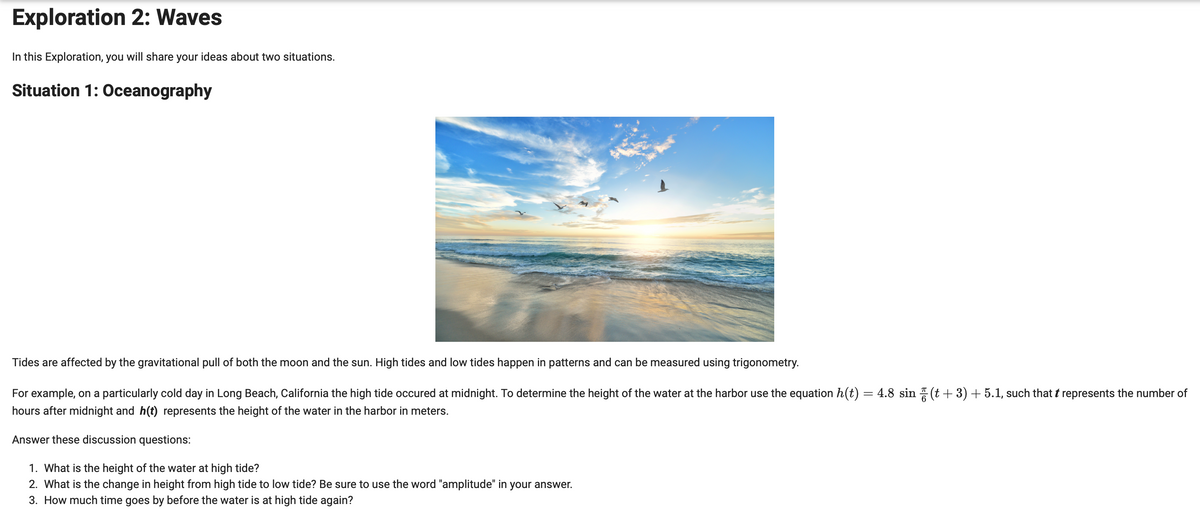 Exploration 2: Waves
In this Exploration, you will share your ideas about two situations.
Situation 1: Oceanography
Tides are affected by the gravitational pull of both the moon and the sun. High tides and low tides happen in patterns and can be measured using trigonometry.
For example, on a particularly cold day in Long Beach, California the high tide occured at midnight. To determine the height of the water at the harbor use the equation h(t) = 4.8 sin ☎ (t+3) + 5.1, such that ŉ represents the number of
hours after midnight and h(t) represents the height of the water in the harbor in meters.
Answer these discussion questions:
1. What is the height of the water at high tide?
2. What is the change in height from high tide to low tide? Be sure to use the word "amplitude" in your answer.
3. How much time goes by before the water is at high tide again?