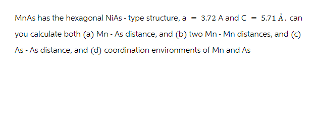 =
MnAs has the hexagonal NiAs-type structure, a = 3.72 A and C
5.71 Å. can
you calculate both (a) Mn - As distance, and (b) two Mn - Mn distances, and (c)
As - As distance, and (d) coordination environments of Mn and As