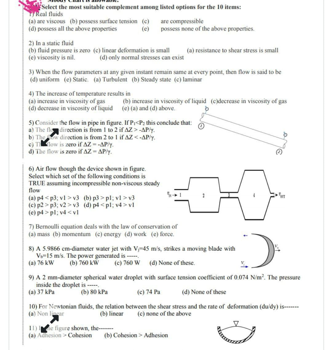 "Select the most suitable complement among listed options for the 10 items:
TReal fluids
(a) are viscous (b) possess surface tension (c)
are compressible
(d) possess all the above properties
(e)
possess none of the above properties.
2) In a static fluid
(b) fluid pressure is zero (c) linear deformation is small
(a) resistance to shear stress is small
(e) viscosity is nil.
(d) only normal stresses can exist
3) When the flow parameters at any given instant remain same at every point, then flow is said to be
(d) uniform (e) Static. (a) Turbulent (b) Steady state (c) laminar
4) The increase of temperature results in
(a) increase in viscosity of gas
(d) decrease in viscosity of liquid
(b) increase in viscosity of liquid (c)decrease in viscosity of gas
(e) (a) and (d) above.
5) Consider the flow in pipe in figure. If P₁<P2 this conclude that:
1
a) The flo direction is from 1 to 2 if AZ > -AP/y.
b) The ow direction is from 2 to 1 if AZ <-AP/y.
c) T flow is zero if AZ = -AP/y.
d) The flow is zero if AZ = AP/y.
6) Air flow though the device shown in figure.
Select which set of the following conditions is
TRUE assuming incompressible non-viscous steady
flow
-1
2
(a) p4<p3; v1 > v3 (b) p3>pl; vl>v3
(c) p2>p3; v2> v3 (d) p4<pl; v4> vl
(e) p4>pl; v4 <vl
7) Bernoulli equation deals with the law of conservation of
(a) mass (b) momentum (c) energy (d) work (e) force.
8) A 5.9866 cm-diameter water jet with V₁-45 m/s, strikes a moving blade with
Vb-15 m/s. The power generated is -----.
(a) 76 kW
(b) 760 kW
(c) 760 W (d) None of these.
9) A 2 mm-diameter spherical water droplet with surface tension coefficient of 0.074 N/m². The pressure
inside the droplet is ------
(a) 37 kPa
(b) 80 kPa
(c) 74 Pa
(d) None of these
10) For Newtonian fluids, the relation between the shear stress and the rate of deformation (du/dy) is-------
(a) Non linear
(b) linear
(c) none of the above
11) I ne figure shown, the-------
(a) Adhesion > Cohesion (b) Cohesion > Adhesion