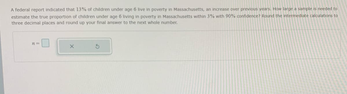 A federal report indicated that 13% of children under age 6 live in poverty in Massachusetts, an increase over previous years. How large a sample is needed to
estimate the true proportion of children under age 6 living in poverty in Massachusetts within 3% with 90% confidence? Round the intermediate calculations to
three decimal places and round up your final answer to the next whole number.
n=
X