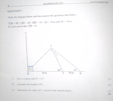 MATHEMATICS P2
QUESTION 7
Study the diagram below and then answer the questions that follow.
TOR-90°, QSP-40°, SRP-29°, QS-30 m and SR-10 m.
It is also given that TOP-6.
T
(EC/NOVEMBER 2012
40°
29°
30 m
S
10 m
R
7.1 Give a reason why P, -11°.
7.2 Calculate the length of PS.
7.3 Determine the value of 0, correct to the nearest degree.
86
(1)
(3)
(5)
191