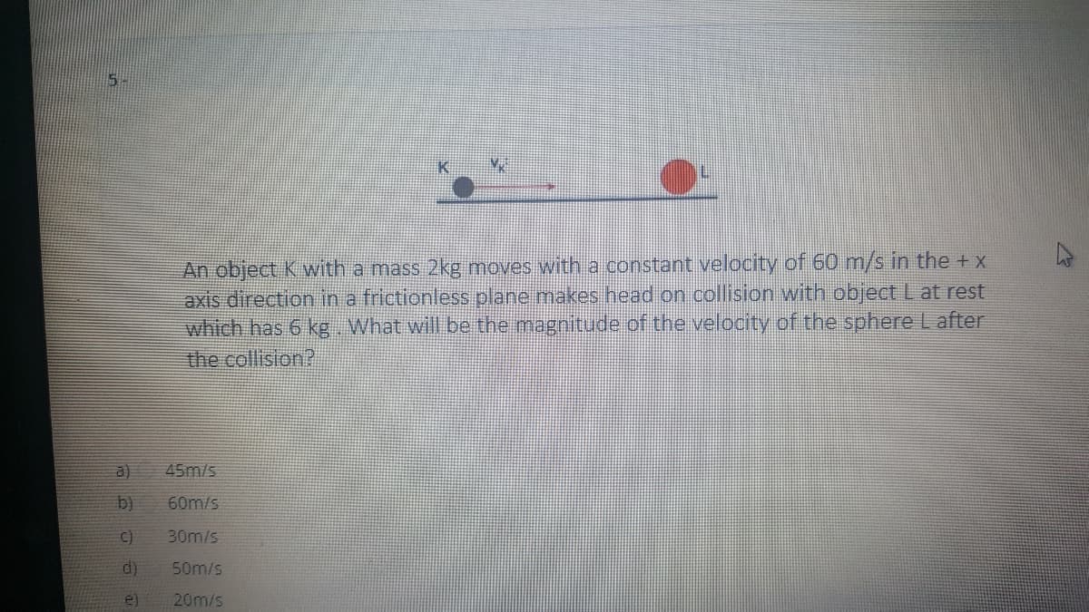 5.
An object K with a mass 2kg moves with a constant velocity of 60 m/s in the +x
axis direction in a frictionless plane makes head on collision with object Lat rest
which has 6 kg What will be the magnitude of the velocity of the sphereL after
the collision?
a)
45m/s
b)
60m/s
C)
30m/s
d)
50m/s
e)
20m/s
