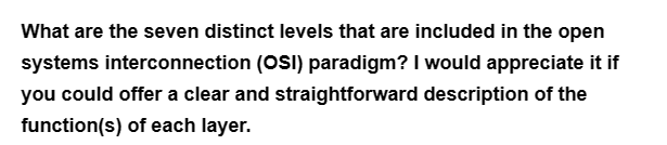 What are the seven distinct levels that are included in the open
systems interconnection (OSI) paradigm? I would appreciate it if
you could offer a clear and straightforward description of the
function(s) of each layer.
