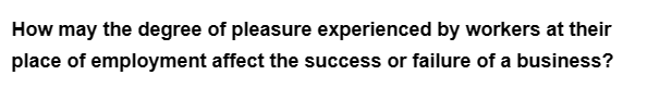 How may the degree of pleasure experienced by workers at their
place of employment affect the success or failure of a business?