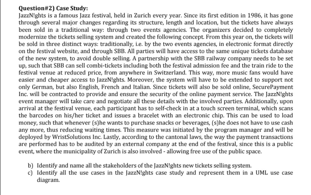 Question#2) Case Study:
JazzN!ghts is a famous Jazz festival, held in Zurich every year. Since its first edition in 1986, it has gone
through several major changes regarding its structure, length and location, but the tickets have always
been sold in a traditional way: through two events agencies. The organizers decided to completely
modernize the tickets selling system and created the following concept. From this year on, the tickets will
be sold in three distinct ways: traditionally, i.e. by the two events agencies, in electronic format directly
on the festival website, and through SBB. All parties will have access to the same unique tickets database
of the new system, to avoid double selling. A partnership with the SBB railway company needs to be set
up, such that SBB can sell combi-tickets including both the festival admission fee and the train ride to the
festival venue at reduced price, from anywhere in Switzerland. This way, more music fans would have
easier and cheaper access to JazzN!ghts. Moreover, the system will have to be extended to support not
only German, but also English, French and Italian. Since tickets will also be sold online, SecurePayment
Inc. will be contracted to provide and ensure the security of the online payment service. The JazzN!ghts
event manager will take care and negotiate all these details with the involved parties. Additionally, upon
arrival at the festival venue, each participant has to self-check in at a touch screen terminal, which scans
the barcodes on his/her ticket and issues a bracelet with an electronic chip. This can be used to load
money, such that whenever (s)he wants to purchase snacks or beverages, (s)he does not have to use cash
any more, thus reducing waiting times. This measure was initiated by the program manager and will be
deployed by WristSolutions Inc. Lastly, according to the cantonal laws, the way the payment transactions
are performed has to be audited by an external company at the end of the festival, since this is a public
event, where the municipality of Zurich is also involved - allowing free use of the public space.
b) Identify and name all the stakeholders of the JazzN!ghts new tickets selling system.
c) Identify all the use cases in the JazzN!ghts case study and represent them in a UML use case
diagram.
