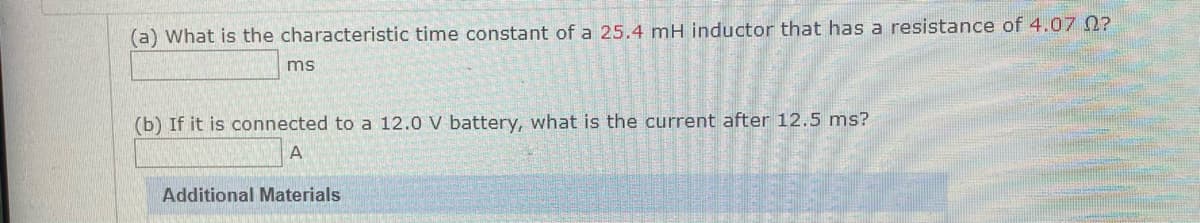 (a) What is the characteristic time constant of a 25.4 mH inductor that has a resistance of 4.07 0?
ms
(b) If it is connected to a 12.0 V battery, what is the current after 12.5 ms?
A
Additional Materials
