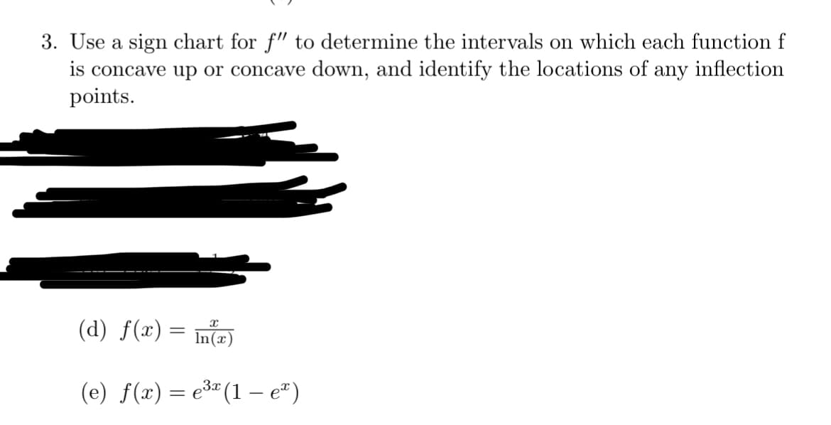 3. Use a sign chart for f" to determine the intervals on which each function f
is concave up or concave down, and identify the locations of any inflection
points.
(d) f(x) = n(x)
(e) f(x) = e3" (1 – e")
