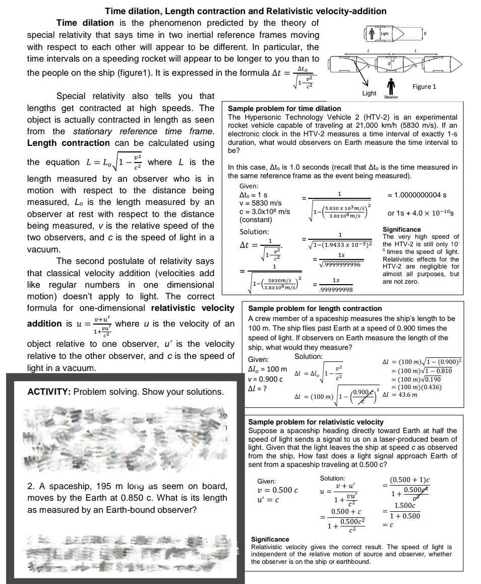 Light
Time dilation, Length contraction and Relativistic velocity-addition
Time dilation is the phenomenon predicted by the theory of
special relativity that says time in two inertial reference frames moving
with respect to each other will appear to be different. In particular, the
time intervals on a speeding rocket will appear to be longer to you than to
Ato
the people on the ship (figure 1). It is expressed in the formula At =
ST
Figure 1
Light
Observer
Sample problem for time dilation
The Hypersonic Technology Vehicle 2 (HTV-2) is an experimental
rocket vehicle capable of traveling at 21,000 km/h (5830 m/s). If an
electronic clock in the HTV-2 measures a time interval of exactly 1-s
duration, what would observers on Earth measure the time interval to
be?
Special relativity also tells you that
lengths get contracted at high speeds. The
object is actually contracted in length as seen
from the stationary reference time frame.
Length contraction can be calculated using
the equation L=Lo1- where L is the
length measured by an observer who is in
motion with respect to the distance being
measured, Lo is the length measured by an
observer at rest with respect to the distance
being measured, v is the relative speed of the
two observers, and c is the speed of light in a
In this case, Ato is 1.0 seconds (recall that Ato is the time measured in
the same reference frame as the event being measured).
Given:
Ato 1 s
1
= 1.0000000004 s
(5.830 x 10³ m/s)
3.8x108 m/s
or 1s + 4.0 x 10-10s
v = 5830 m/s
c = 3.0x108 m/s
(constant)
Solution:
At =
Significance
=
vacuum.
√1-(1.9433 x 10-5) ²
1s
√.9999999996
=
The very high speed of
the HTV-2 is still only 10
5 times the speed of light.
Relativistic effects for the
HTV-2 are negligible for
almost all purposes, but
are not zero.
1
=
5830m/s
3.8x108 m/s
1s
.999999998
The second postulate of relativity says
that classical velocity addition (velocities add
like regular numbers in one dimensional
motion) doesn't apply to light. The correct
formula for one-dimensional relativistic velocity
v+u'
addition is u = where u is the velocity of an
1+
Sample problem for length contraction
A crew member of a spaceship measures the ship's length to be
100 m. The ship flies past Earth at a speed of 0.900 times the
speed of light. If observers on Earth measure the length of the
ship, what would they measure?
object relative to one observer, u' is the velocity
relative to the other observer, and c is the speed of
light in a vacuum.
Solution:
Given:
ΔΙ = ΔΙ 1-2
Al = (100 m)√1- (0.900)²
= (100 m)√10.810
Al = 100 m
v = 0.900 c
ΔΙ = ?
= (100 m)√0.190
= (100 m)(0.436)
ACTIVITY: Problem solving. Show your solutions.
Al = (100 m) 1- (0.900) Al = 43.6 m
Sample problem for relativistic velocity
Suppose a spaceship heading directly toward Earth at half the
speed of light sends a signal to us on a laser-produced beam of
light. Given that the light leaves the ship at speed c as observed
from the ship, How fast does a light signal approach Earth of
sent from a spaceship traveling at 0.500 c?
Given:
Solution:
v +u'
=
U=.
2. A spaceship, 195 m long as seem on board,
moves by the Earth at 0.850 c. What is its length
as measured by an Earth-bound observer?
v = 0.500 c
u' = c
vu
1+
C²
0.500 + c
0.500c2
C²
(0.500 + 1)c
0.500
1+
&
1.500c
=
1 +0.500
= C
=
1+
Significance
Relativistic velocity gives the correct result. The speed of light is
independent of the relative motion of source and observer, whether
the observer is on the ship or earthbound.