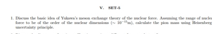 v. SET-5
1. Discuss the basic idea of Yukawa's meson exchange theory of the muclear force. Assuming the range of nuclea
force to be of the order of the nuclear dimensions (~ 10-$m), calculate the pion mass using Heisenberg
uncertainty principle.
