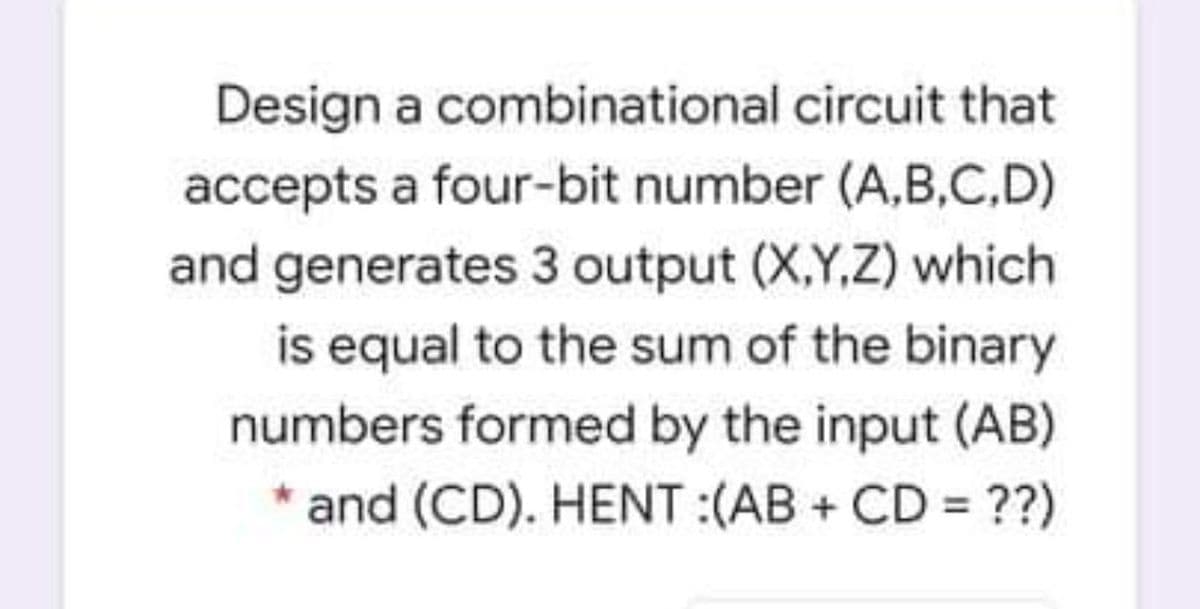 Design a combinational circuit that
accepts a four-bit number (A,B,C,D)
and generates 3 output (X,Y,Z) which
is equal to the sum of the binary
numbers formed by the input (AB)
and (CD). HENT:(AB + CD ??)
