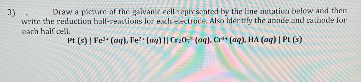 3)
Draw a picture of the galvanic cell represented by the line notation below and then
write the reduction half-reactions for each electrode. Also identify the anode and cathode for
each half cell.
Pt (s) | Fe3+ (aq), Fe2+ (aq) || Cr2O72-(aq), Cr3+ (aq), HA (aq) | Pt (s)