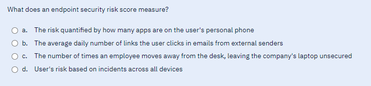 What does an endpoint security risk score measure?
a. The risk quantified by how many apps are on the user's personal phone
b. The average daily number of links the user clicks in emails from external senders
O c. The number of times an employee moves away from the desk, leaving the company's laptop unsecured
O d. User's risk based on incidents across all devices