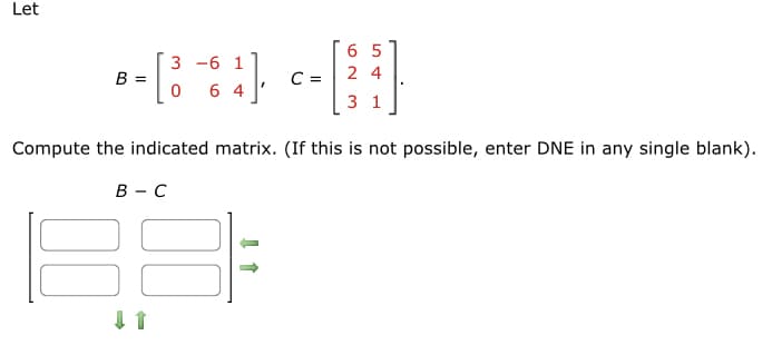 Let
3 -6 1
--⠀)--[]
C=
0 64
Compute the indicated matrix. (If this is not possible, enter DNE in any single blank).
B =
B-C
↓↑
65
24
31