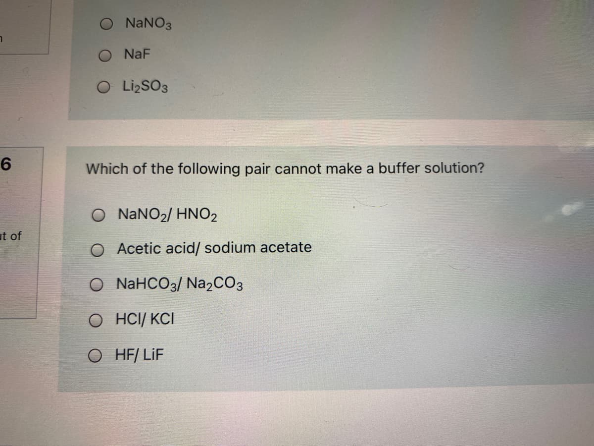 NaNO3
O NaF
O LizSO3
Which of the following pair cannot make a buffer solution?
O NANO2/ HNO2
ut of
O Acetic acid/ sodium acetate
O NAHCO3/ Na2CO3
O HCI/ KCI
O HF/ LiF
