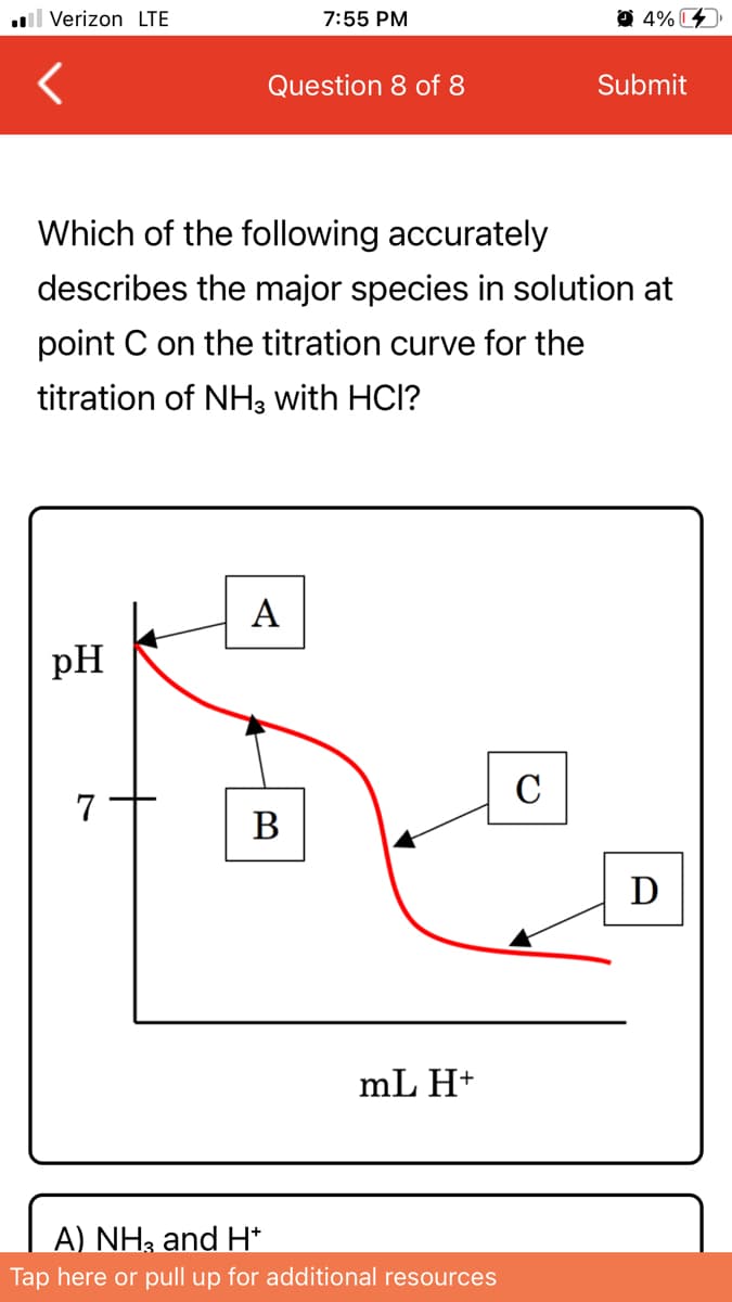 l Verizon LTE
7:55 PM
O 4% C
Question 8 of 8
Submit
Which of the following accurately
describes the major species in solution at
point C on the titration curve for the
titration of NH3 with HCl?
pH
C
7
В
D
mL H+
A) NH; and H*
Tap here or pull up for additional resources
A
